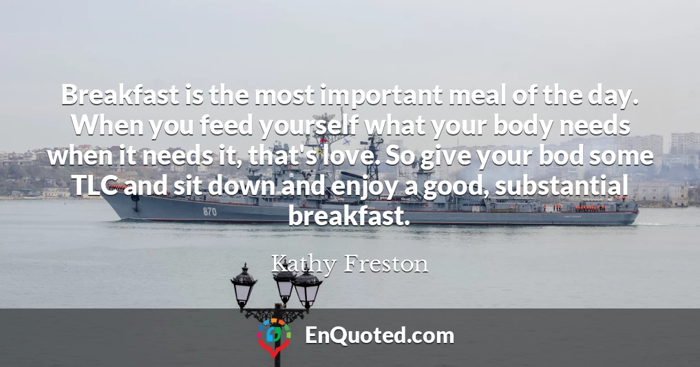 Breakfast is the most important meal of the day. When you feed yourself what your body needs when it needs it, that's love. So give your bod some TLC and sit down and enjoy a good, substantial breakfast.
