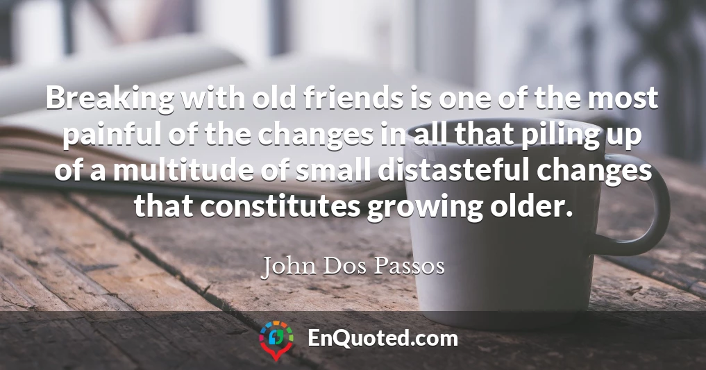 Breaking with old friends is one of the most painful of the changes in all that piling up of a multitude of small distasteful changes that constitutes growing older.