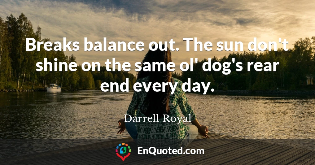 Breaks balance out. The sun don't shine on the same ol' dog's rear end every day.