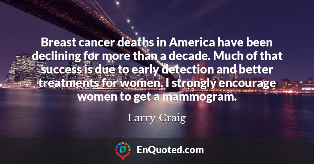 Breast cancer deaths in America have been declining for more than a decade. Much of that success is due to early detection and better treatments for women. I strongly encourage women to get a mammogram.