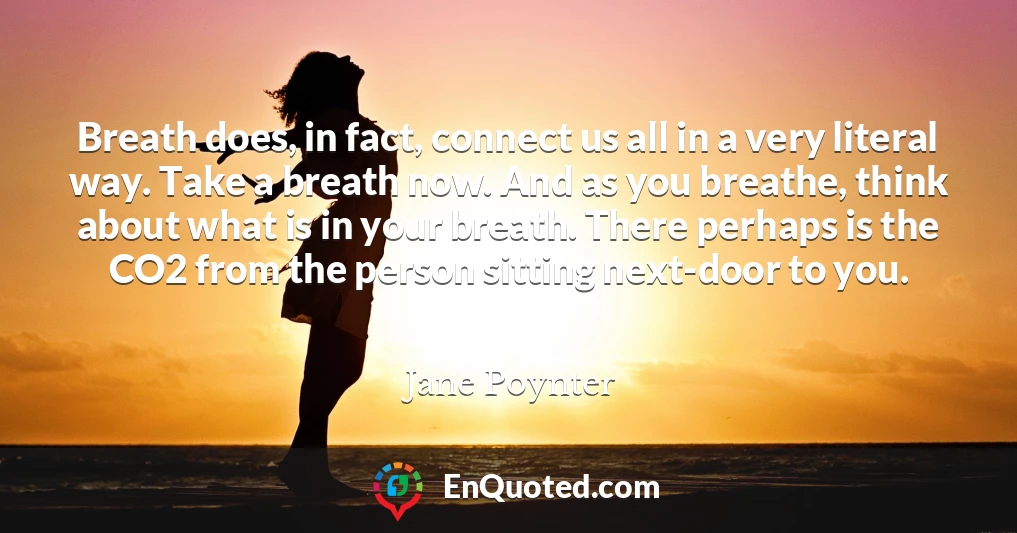 Breath does, in fact, connect us all in a very literal way. Take a breath now. And as you breathe, think about what is in your breath. There perhaps is the CO2 from the person sitting next-door to you.