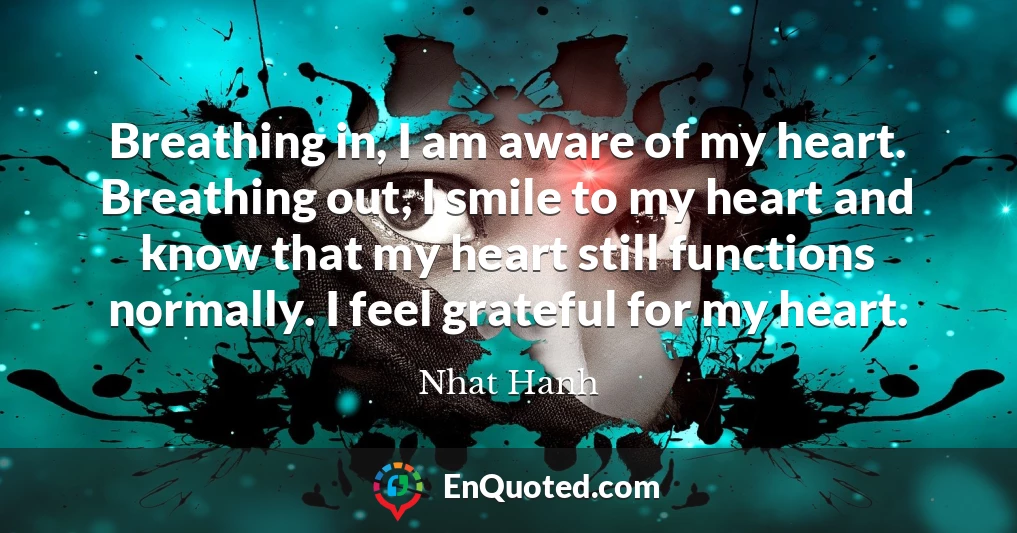 Breathing in, I am aware of my heart. Breathing out, I smile to my heart and know that my heart still functions normally. I feel grateful for my heart.