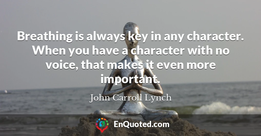 Breathing is always key in any character. When you have a character with no voice, that makes it even more important.