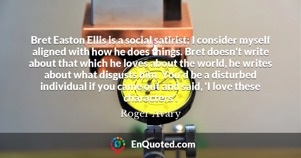 Bret Easton Ellis is a social satirist; I consider myself aligned with how he does things. Bret doesn't write about that which he loves about the world, he writes about what disgusts him. You'd be a disturbed individual if you came out and said, 'I love these characters'.