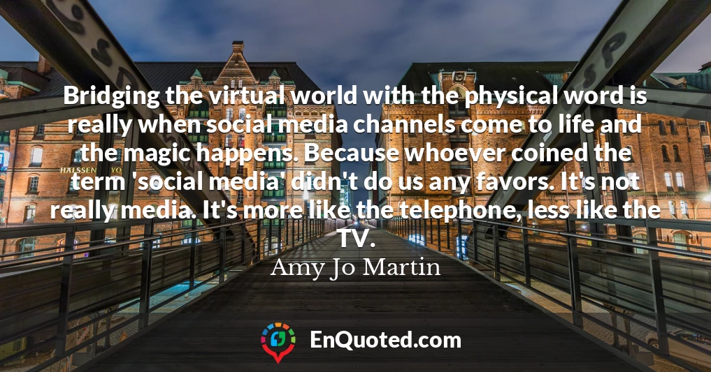 Bridging the virtual world with the physical word is really when social media channels come to life and the magic happens. Because whoever coined the term 'social media' didn't do us any favors. It's not really media. It's more like the telephone, less like the TV.