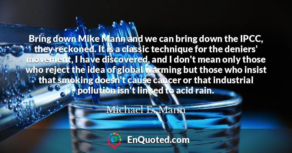 Bring down Mike Mann and we can bring down the IPCC, they reckoned. It is a classic technique for the deniers' movement, I have discovered, and I don't mean only those who reject the idea of global warming but those who insist that smoking doesn't cause cancer or that industrial pollution isn't linked to acid rain.