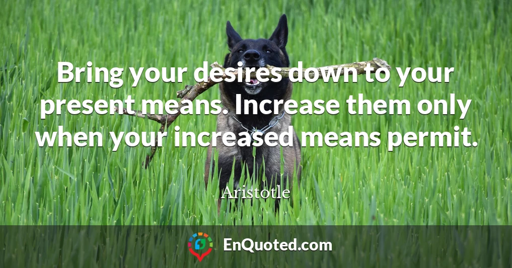 Bring your desires down to your present means. Increase them only when your increased means permit.