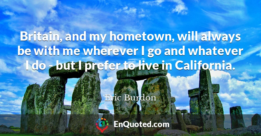 Britain, and my hometown, will always be with me wherever I go and whatever I do - but I prefer to live in California.