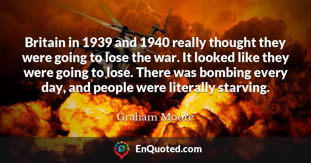 Britain in 1939 and 1940 really thought they were going to lose the war. It looked like they were going to lose. There was bombing every day, and people were literally starving.