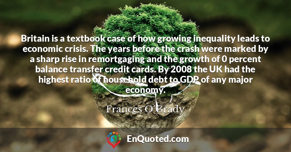Britain is a textbook case of how growing inequality leads to economic crisis. The years before the crash were marked by a sharp rise in remortgaging and the growth of 0 percent balance transfer credit cards. By 2008 the UK had the highest ratio of household debt to GDP of any major economy.