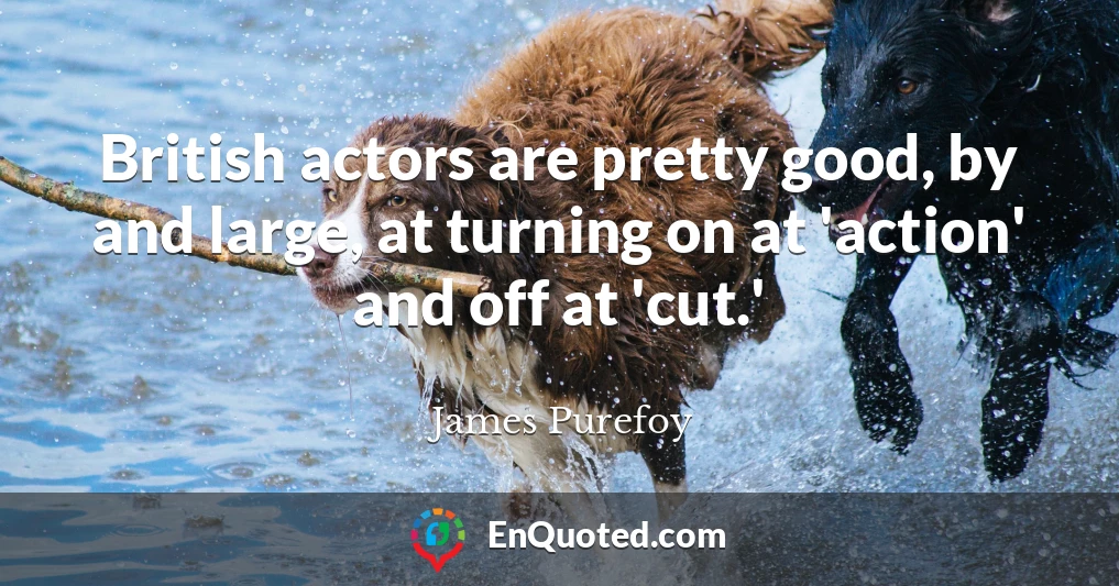 British actors are pretty good, by and large, at turning on at 'action' and off at 'cut.'