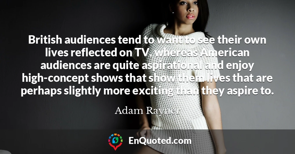 British audiences tend to want to see their own lives reflected on TV, whereas American audiences are quite aspirational and enjoy high-concept shows that show them lives that are perhaps slightly more exciting than they aspire to.