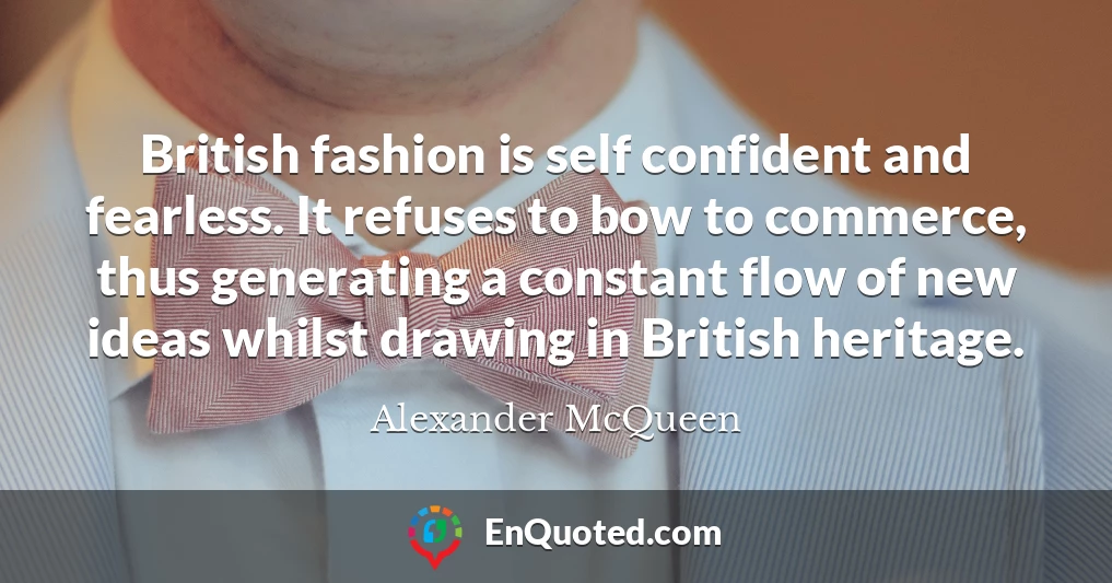 British fashion is self confident and fearless. It refuses to bow to commerce, thus generating a constant flow of new ideas whilst drawing in British heritage.