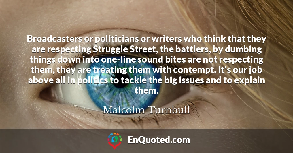 Broadcasters or politicians or writers who think that they are respecting Struggle Street, the battlers, by dumbing things down into one-line sound bites are not respecting them, they are treating them with contempt. It's our job above all in politics to tackle the big issues and to explain them.