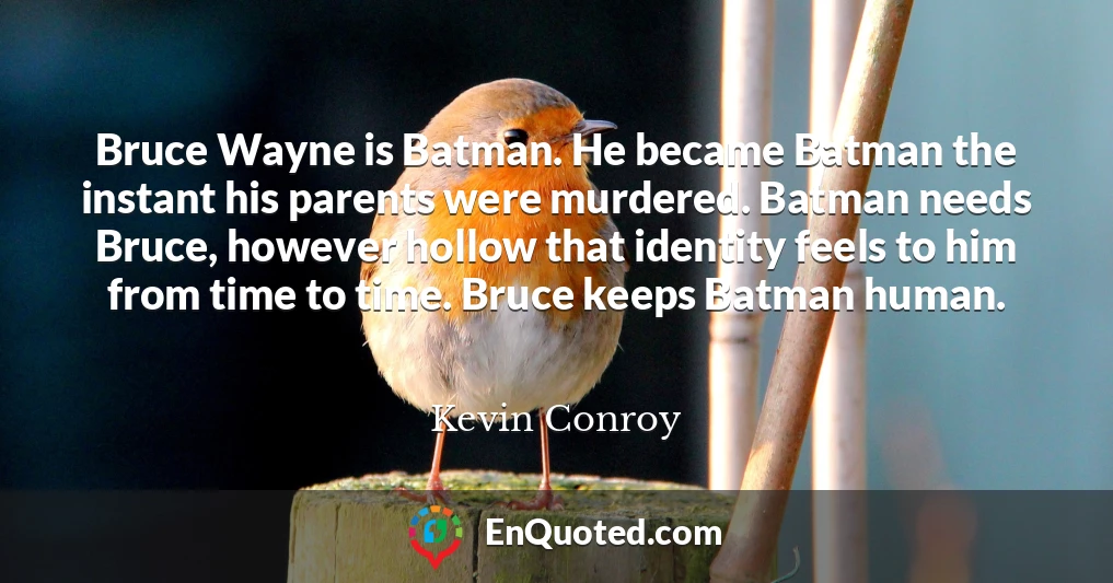 Bruce Wayne is Batman. He became Batman the instant his parents were murdered. Batman needs Bruce, however hollow that identity feels to him from time to time. Bruce keeps Batman human.
