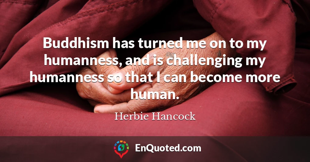 Buddhism has turned me on to my humanness, and is challenging my humanness so that I can become more human.