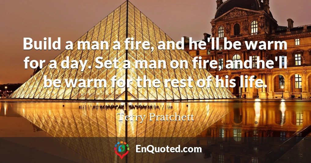 Build a man a fire, and he'll be warm for a day. Set a man on fire, and he'll be warm for the rest of his life.