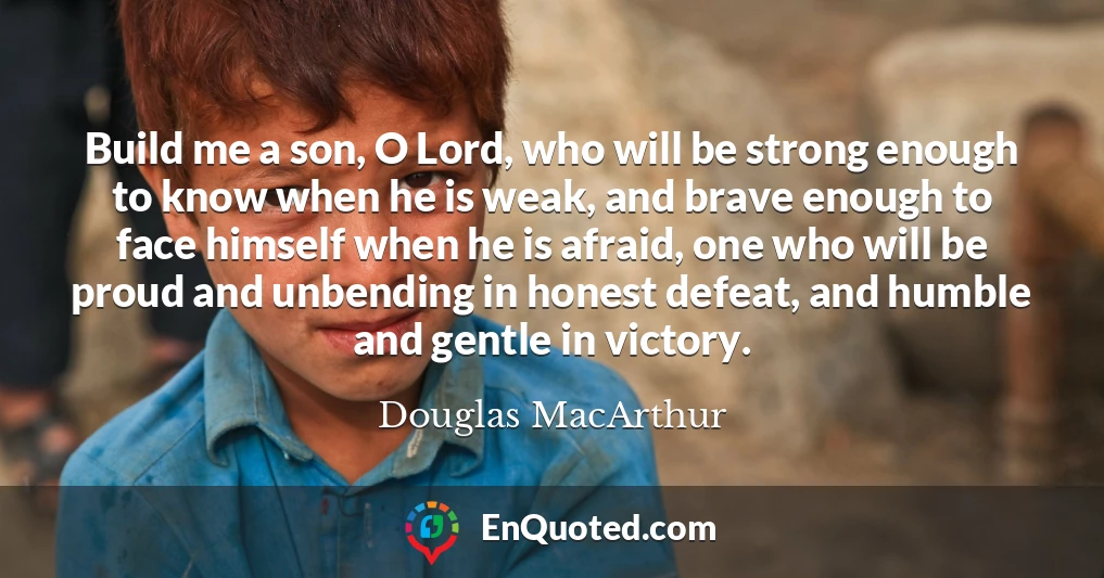 Build me a son, O Lord, who will be strong enough to know when he is weak, and brave enough to face himself when he is afraid, one who will be proud and unbending in honest defeat, and humble and gentle in victory.