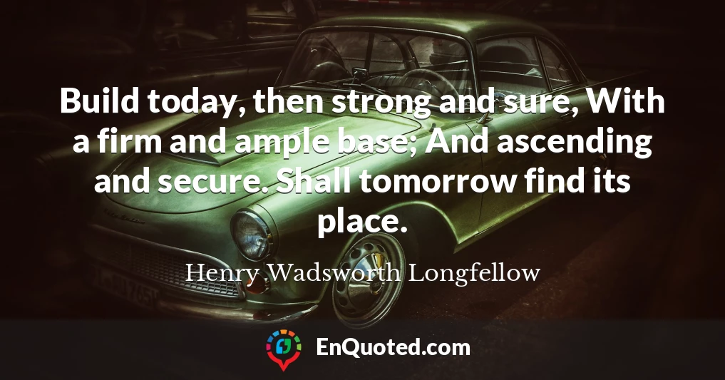 Build today, then strong and sure, With a firm and ample base; And ascending and secure. Shall tomorrow find its place.