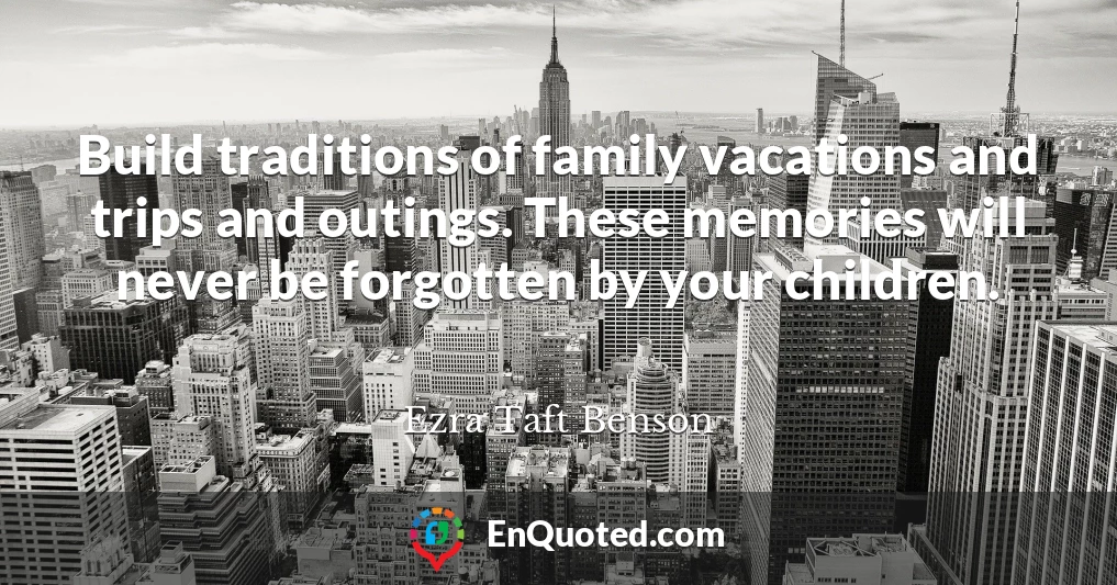 Build traditions of family vacations and trips and outings. These memories will never be forgotten by your children.