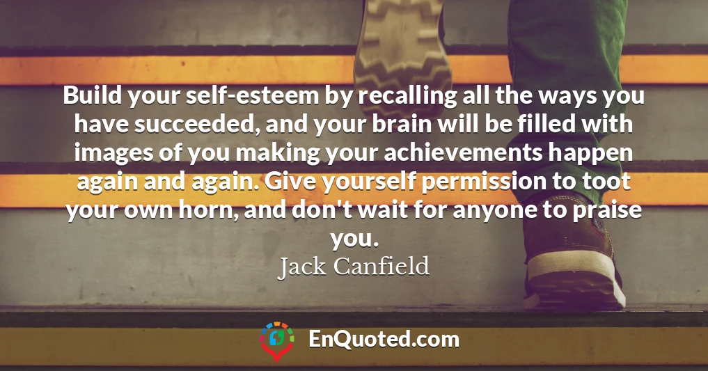 Build your self-esteem by recalling all the ways you have succeeded, and your brain will be filled with images of you making your achievements happen again and again. Give yourself permission to toot your own horn, and don't wait for anyone to praise you.