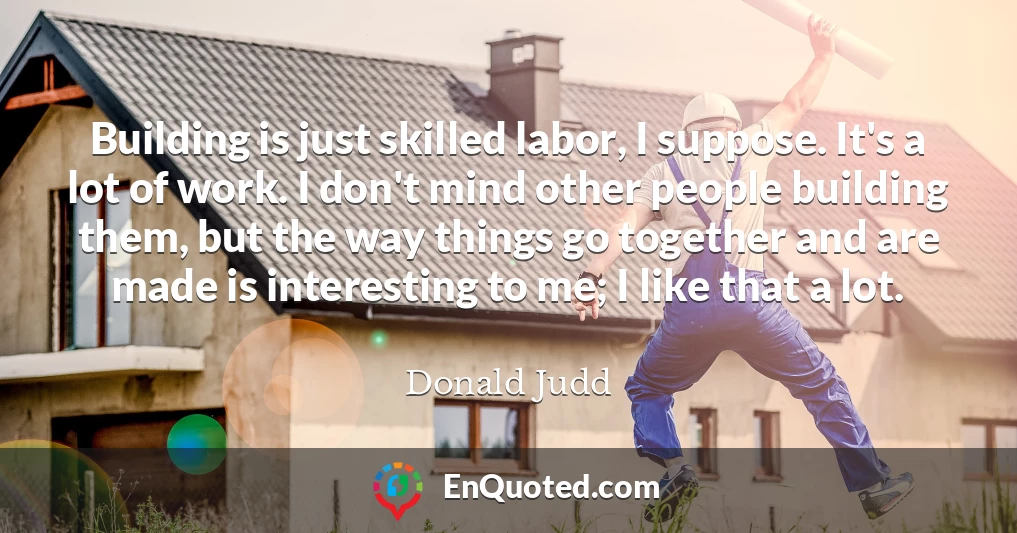 Building is just skilled labor, I suppose. It's a lot of work. I don't mind other people building them, but the way things go together and are made is interesting to me; I like that a lot.