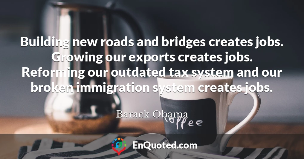 Building new roads and bridges creates jobs. Growing our exports creates jobs. Reforming our outdated tax system and our broken immigration system creates jobs.