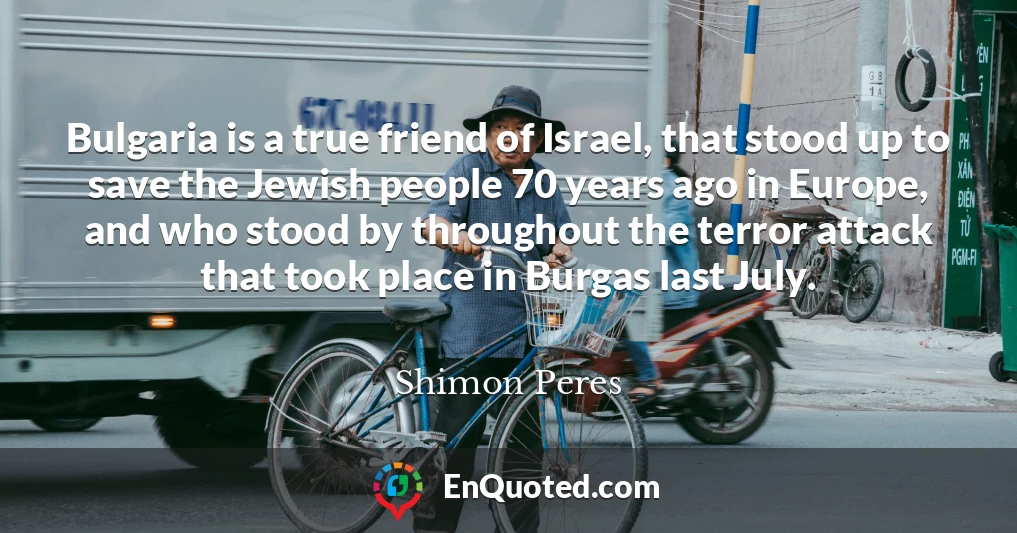 Bulgaria is a true friend of Israel, that stood up to save the Jewish people 70 years ago in Europe, and who stood by throughout the terror attack that took place in Burgas last July.