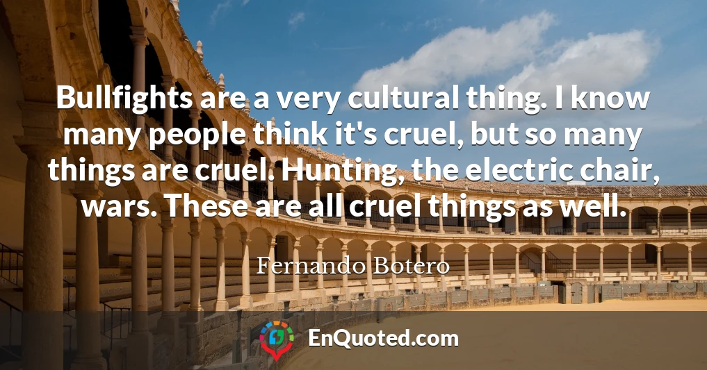 Bullfights are a very cultural thing. I know many people think it's cruel, but so many things are cruel. Hunting, the electric chair, wars. These are all cruel things as well.