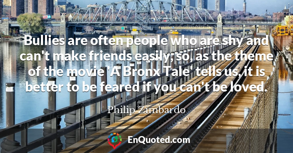 Bullies are often people who are shy and can't make friends easily, so, as the theme of the movie 'A Bronx Tale' tells us, it is better to be feared if you can't be loved.