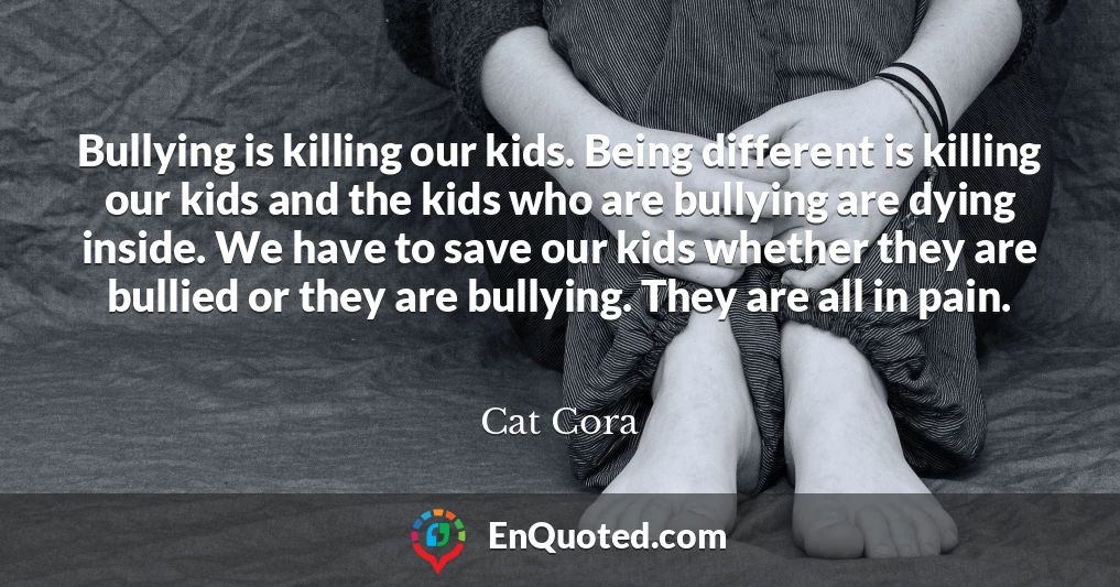 Bullying is killing our kids. Being different is killing our kids and the kids who are bullying are dying inside. We have to save our kids whether they are bullied or they are bullying. They are all in pain.
