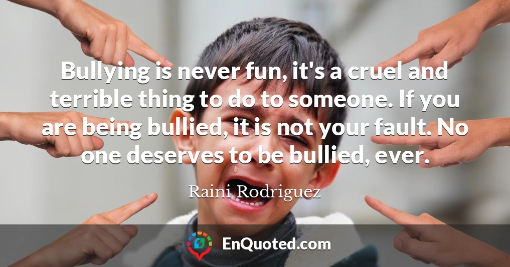 Bullying is never fun, it's a cruel and terrible thing to do to someone. If you are being bullied, it is not your fault. No one deserves to be bullied, ever.