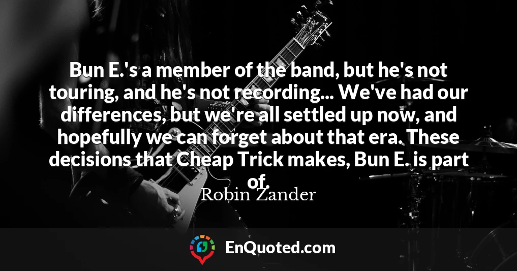Bun E.'s a member of the band, but he's not touring, and he's not recording... We've had our differences, but we're all settled up now, and hopefully we can forget about that era. These decisions that Cheap Trick makes, Bun E. is part of.