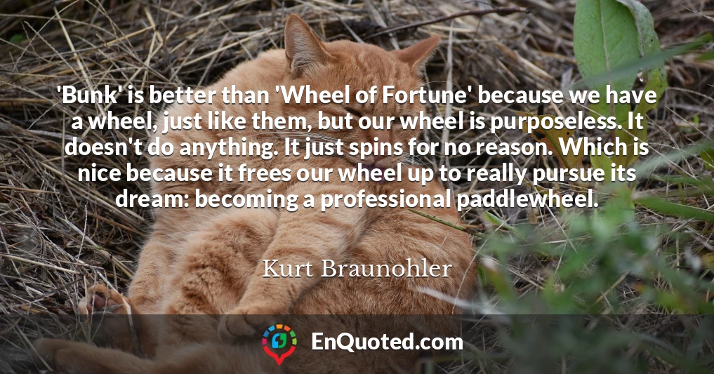 'Bunk' is better than 'Wheel of Fortune' because we have a wheel, just like them, but our wheel is purposeless. It doesn't do anything. It just spins for no reason. Which is nice because it frees our wheel up to really pursue its dream: becoming a professional paddlewheel.