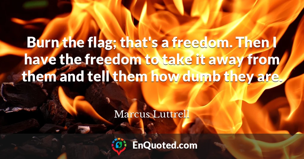 Burn the flag; that's a freedom. Then I have the freedom to take it away from them and tell them how dumb they are.