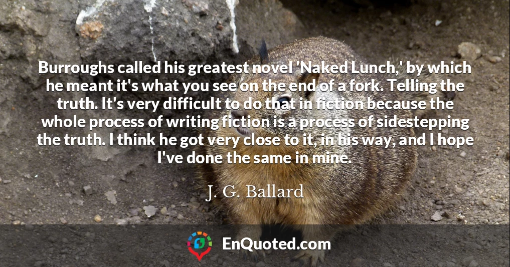 Burroughs called his greatest novel 'Naked Lunch,' by which he meant it's what you see on the end of a fork. Telling the truth. It's very difficult to do that in fiction because the whole process of writing fiction is a process of sidestepping the truth. I think he got very close to it, in his way, and I hope I've done the same in mine.