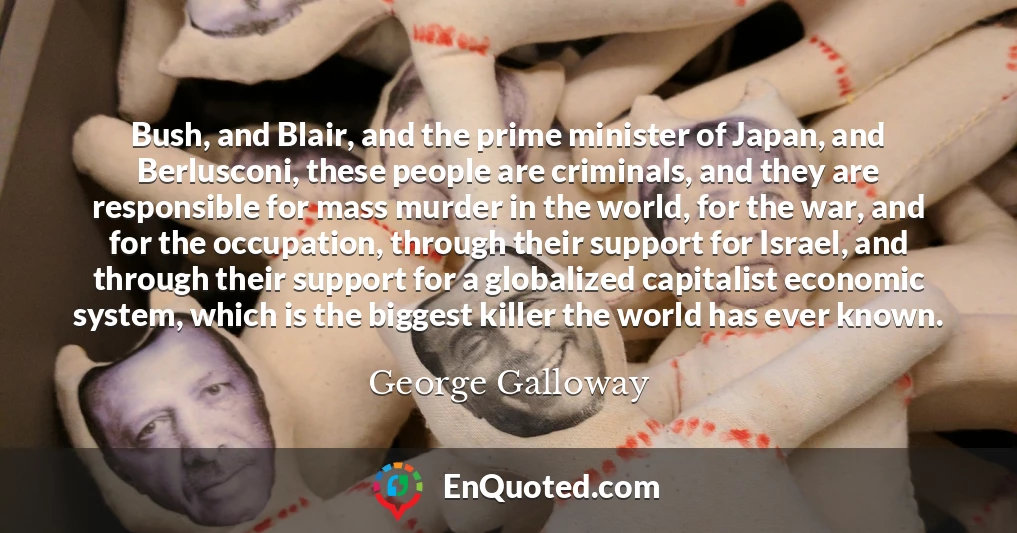 Bush, and Blair, and the prime minister of Japan, and Berlusconi, these people are criminals, and they are responsible for mass murder in the world, for the war, and for the occupation, through their support for Israel, and through their support for a globalized capitalist economic system, which is the biggest killer the world has ever known.