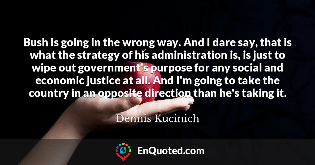 Bush is going in the wrong way. And I dare say, that is what the strategy of his administration is, is just to wipe out government's purpose for any social and economic justice at all. And I'm going to take the country in an opposite direction than he's taking it.