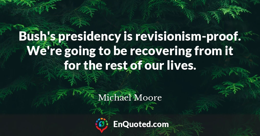Bush's presidency is revisionism-proof. We're going to be recovering from it for the rest of our lives.