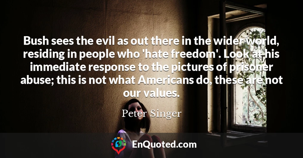 Bush sees the evil as out there in the wider world, residing in people who 'hate freedom'. Look at his immediate response to the pictures of prisoner abuse; this is not what Americans do, these are not our values.