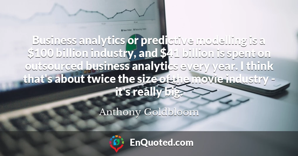 Business analytics or predictive modelling is a $100 billion industry, and $41 billion is spent on outsourced business analytics every year. I think that's about twice the size of the movie industry - it's really big.