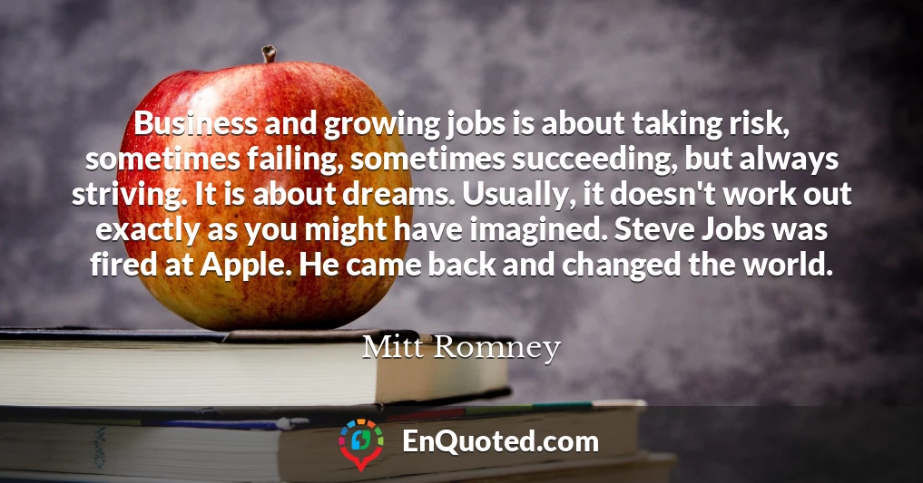 Business and growing jobs is about taking risk, sometimes failing, sometimes succeeding, but always striving. It is about dreams. Usually, it doesn't work out exactly as you might have imagined. Steve Jobs was fired at Apple. He came back and changed the world.
