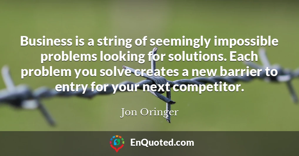 Business is a string of seemingly impossible problems looking for solutions. Each problem you solve creates a new barrier to entry for your next competitor.