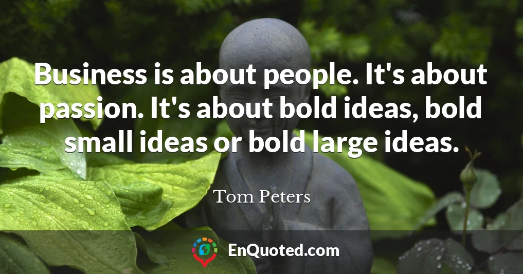 Business is about people. It's about passion. It's about bold ideas, bold small ideas or bold large ideas.