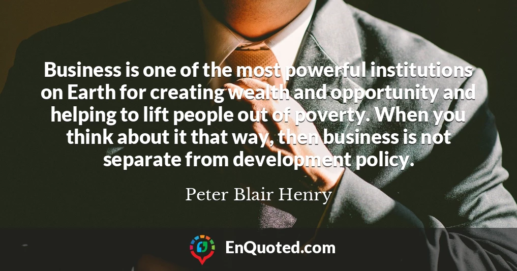 Business is one of the most powerful institutions on Earth for creating wealth and opportunity and helping to lift people out of poverty. When you think about it that way, then business is not separate from development policy.