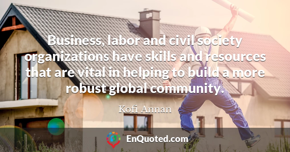 Business, labor and civil society organizations have skills and resources that are vital in helping to build a more robust global community.