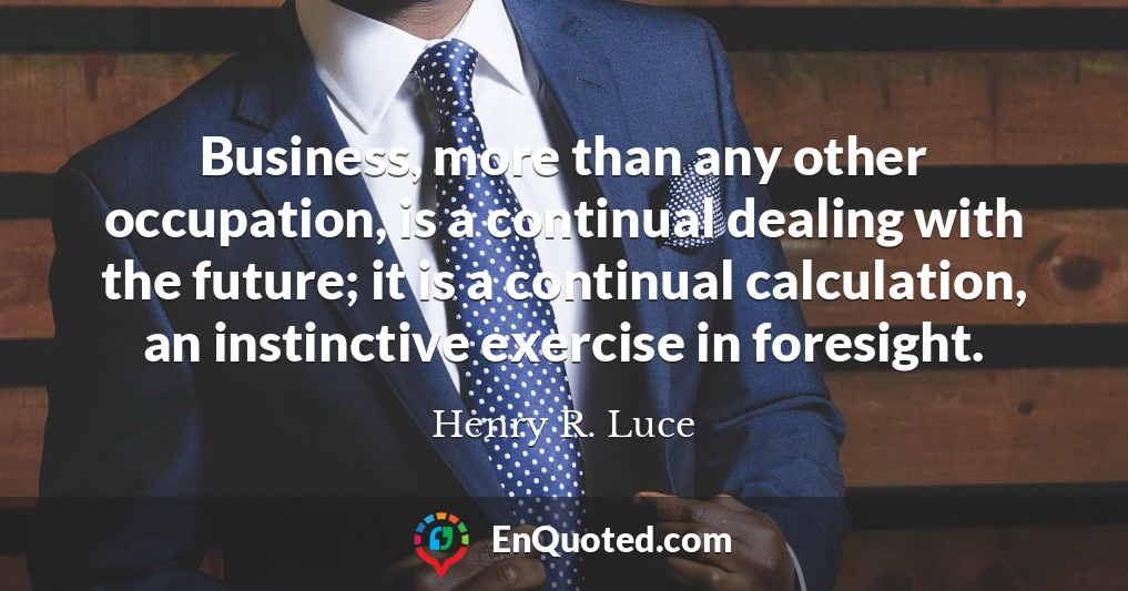 Business, more than any other occupation, is a continual dealing with the future; it is a continual calculation, an instinctive exercise in foresight.