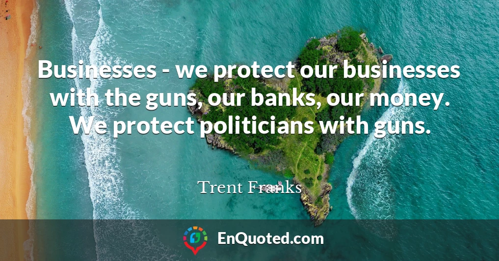 Businesses - we protect our businesses with the guns, our banks, our money. We protect politicians with guns.