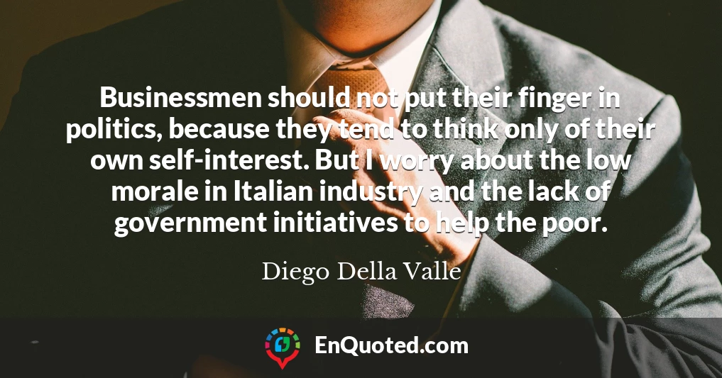 Businessmen should not put their finger in politics, because they tend to think only of their own self-interest. But I worry about the low morale in Italian industry and the lack of government initiatives to help the poor.
