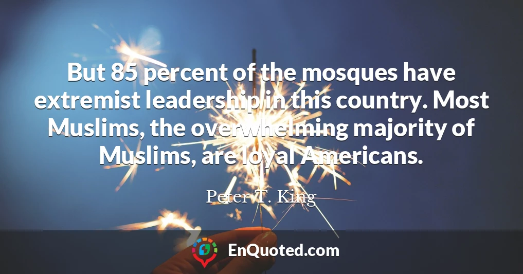 But 85 percent of the mosques have extremist leadership in this country. Most Muslims, the overwhelming majority of Muslims, are loyal Americans.